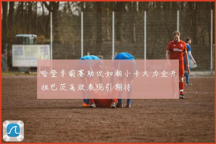 哈登季前赛助攻如潮小卡火力全开祖巴茨高效表现引期待