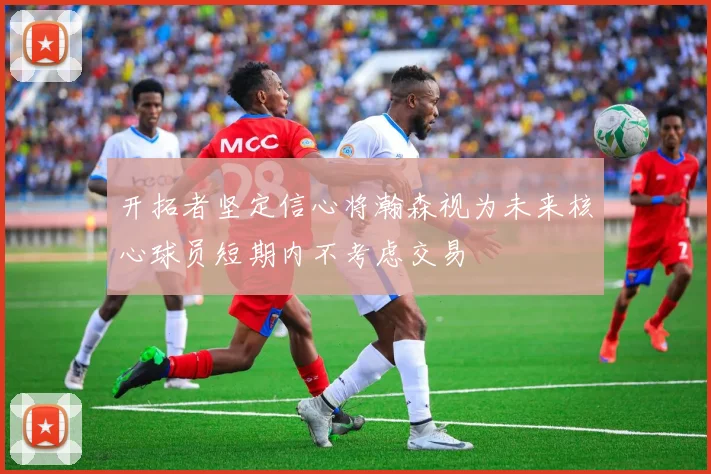 开拓者坚定信心将瀚森视为未来核心球员短期内不考虑交易