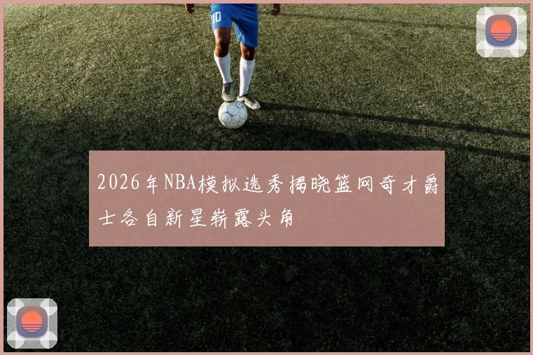 2026年NBA模拟选秀揭晓篮网奇才爵士各自新星崭露头角
