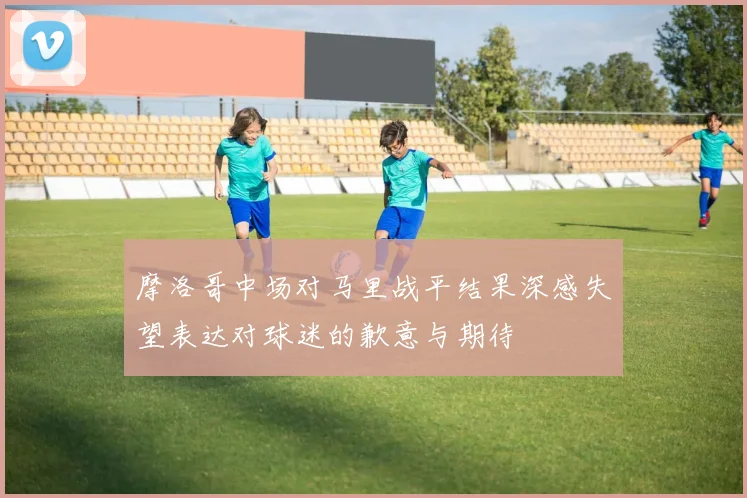 摩洛哥中场对马里战平结果深感失望表达对球迷的歉意与期待