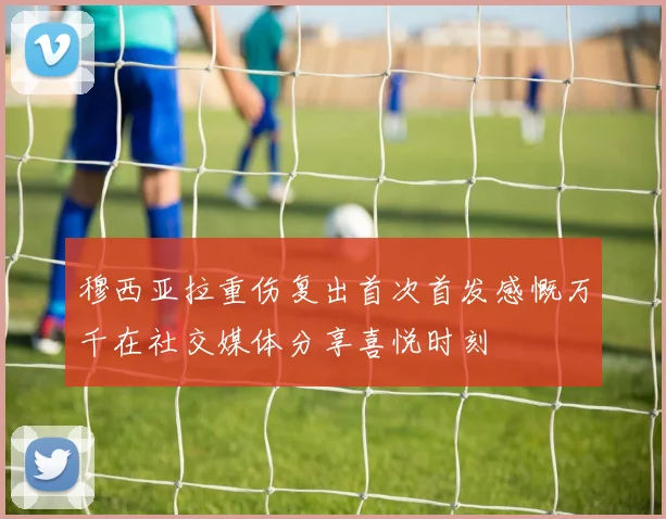 穆西亚拉重伤复出首次首发感慨万千在社交媒体分享喜悦时刻