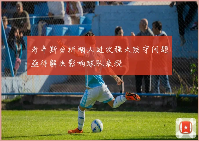考辛斯分析湖人进攻强大防守问题亟待解决影响球队表现