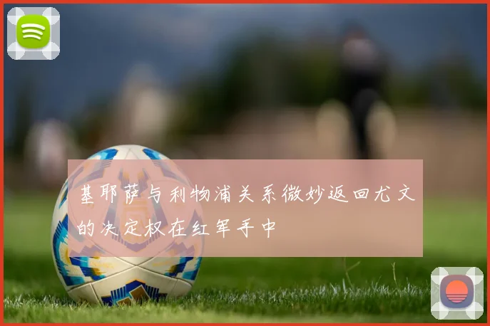 基耶萨与利物浦关系微妙返回尤文的决定权在红军手中