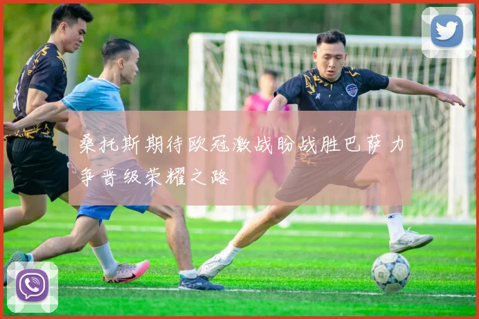 桑托斯期待欧冠激战盼战胜巴萨力争晋级荣耀之路