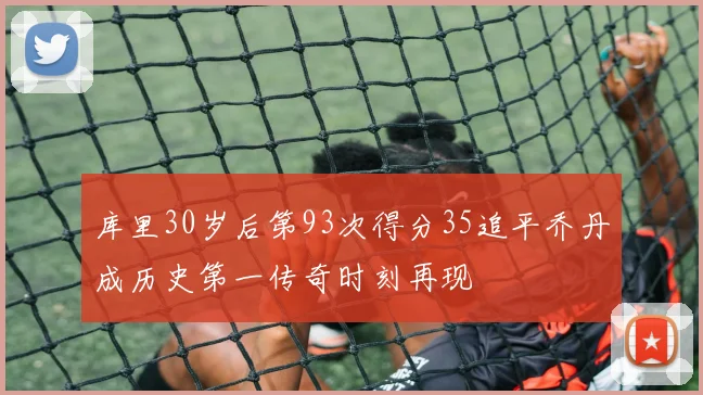 库里30岁后第93次得分35追平乔丹成历史第一传奇时刻再现