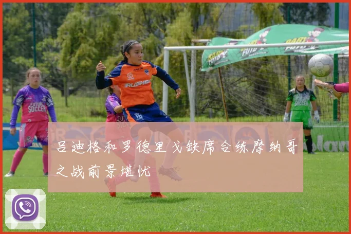 吕迪格和罗德里戈缺席合练摩纳哥之战前景堪忧