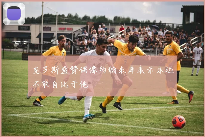 克罗斯盛赞偶像约翰米库表示永远不敢自比于他
