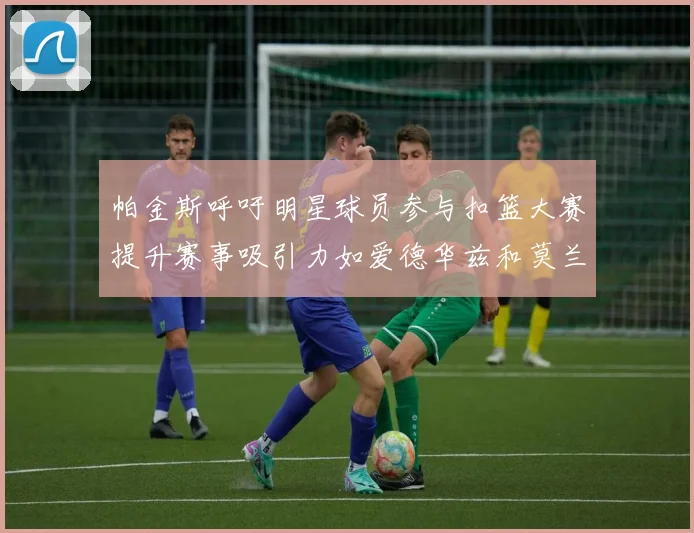 帕金斯呼吁明星球员参与扣篮大赛提升赛事吸引力如爱德华兹和莫兰特等人