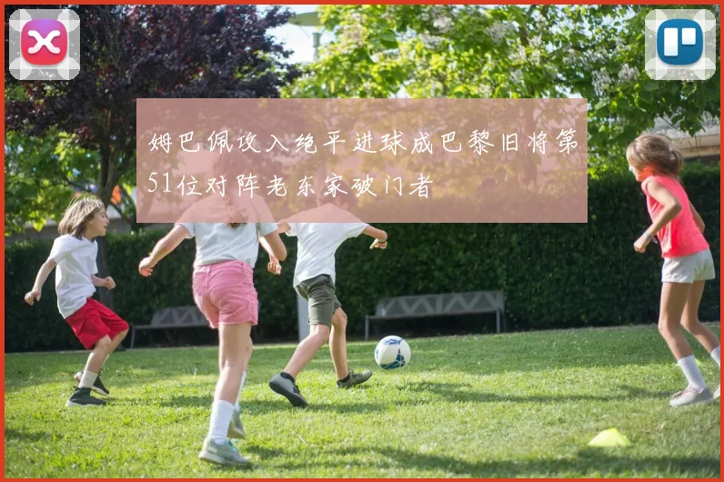 姆巴佩攻入绝平进球成巴黎旧将第51位对阵老东家破门者