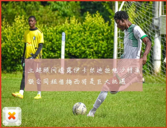土超顾问透露伊卡尔迪拒绝沙特高额合同租借梅西将是巨大机遇