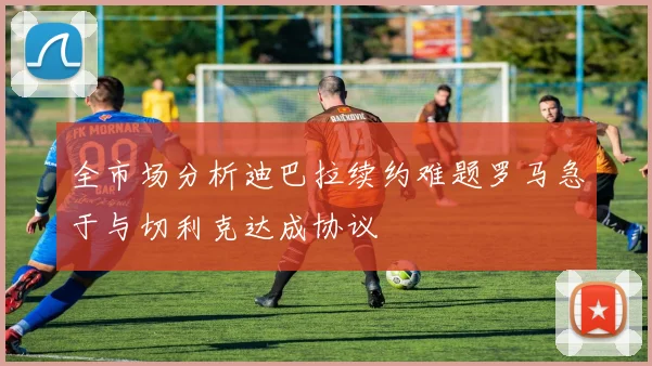 全市场分析迪巴拉续约难题罗马急于与切利克达成协议