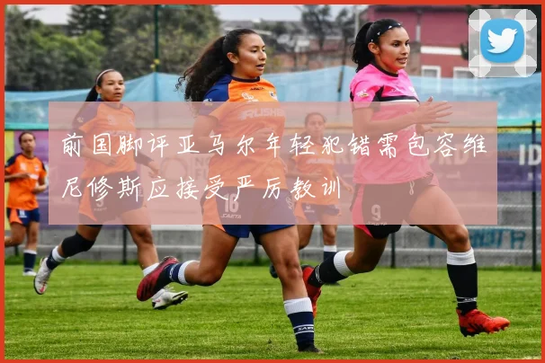 前国脚评亚马尔年轻犯错需包容维尼修斯应接受严厉教训