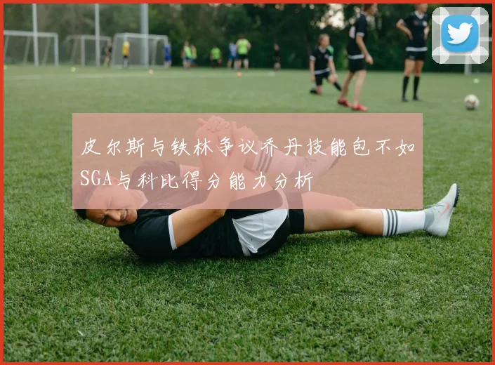 皮尔斯与铁林争议乔丹技能包不如SGA与科比得分能力分析