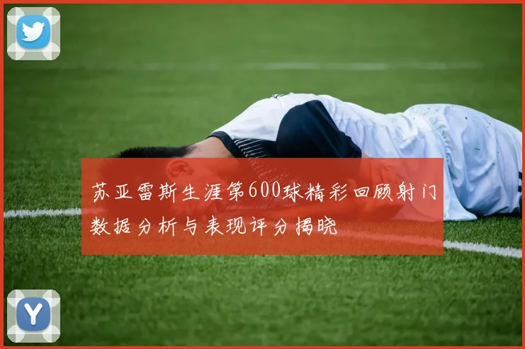 苏亚雷斯生涯第600球精彩回顾射门数据分析与表现评分揭晓