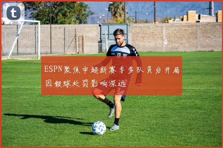 ESPN聚焦中超新赛季多队负分开局因假球处罚影响深远