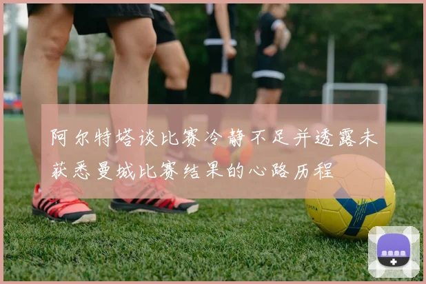 阿尔特塔谈比赛冷静不足并透露未获悉曼城比赛结果的心路历程