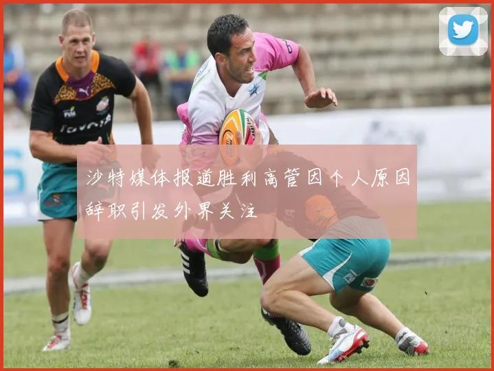 沙特媒体报道胜利高管因个人原因辞职引发外界关注