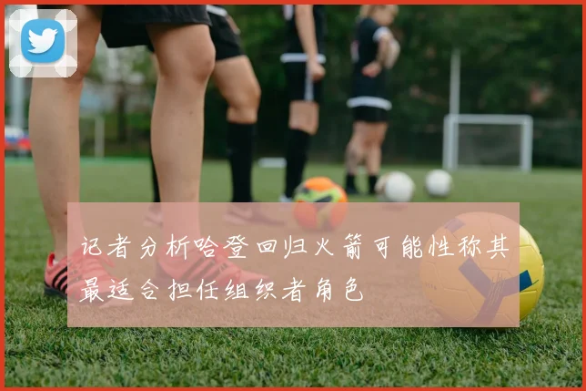 记者分析哈登回归火箭可能性称其最适合担任组织者角色