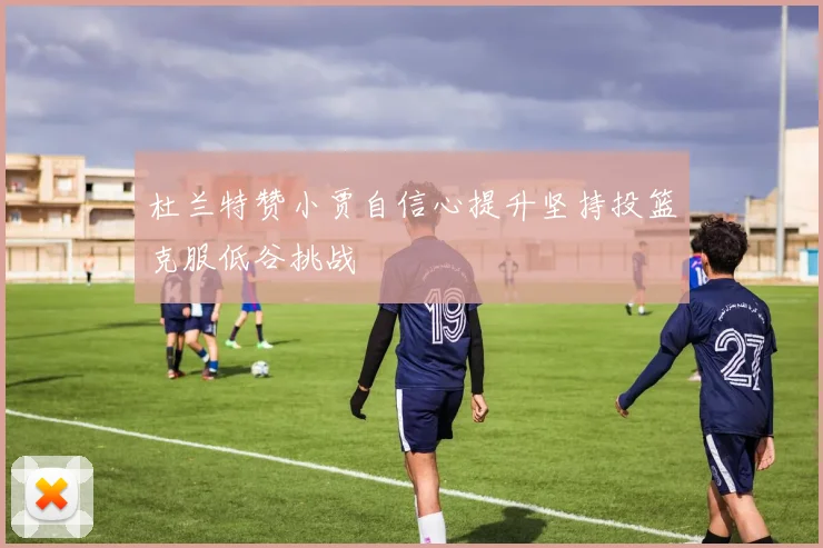 杜兰特赞小贾自信心提升坚持投篮克服低谷挑战
