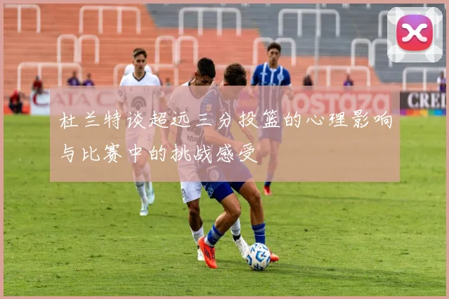 杜兰特谈超远三分投篮的心理影响与比赛中的挑战感受