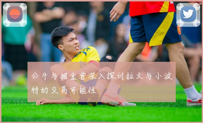 公牛与掘金曾深入探讨拉文与小波特的交易可能性