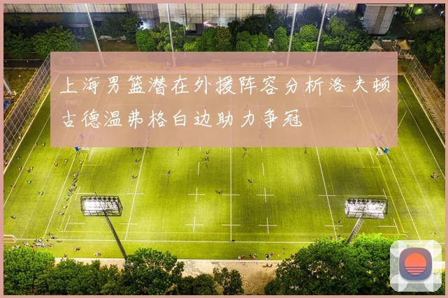 上海男篮潜在外援阵容分析洛夫顿古德温弗格白边助力争冠