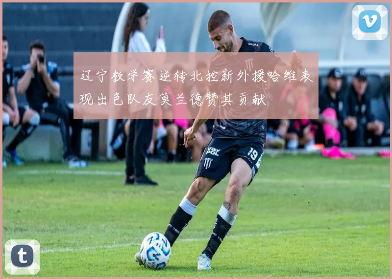 辽宁教学赛逆转北控新外援哈维表现出色队友莫兰德赞其贡献